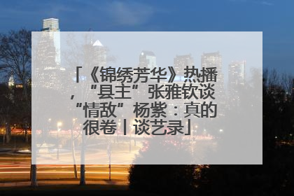 《锦绣芳华》热播，“县主”张雅钦谈“情敌”杨紫：真的很卷丨谈艺录