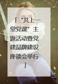 “共上一堂党课”主题活动暨党建品牌建设座谈会举行