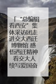 “总编辑看西安”集体采访团走进交大西迁博物馆 感悟西迁精神 看交大人续写爱国奋斗新篇章