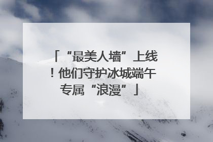“最美人墙”上线！他们守护冰城端午专属“浪漫”