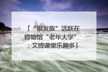 “银发族”活跃在博物馆“老年大学”：文博课堂乐趣多