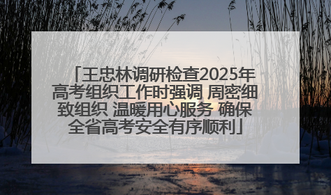王忠林调研检查2025年高考组织工作时强调 周密细致组织 温暖用心服务 确保全省高考安全有序顺利