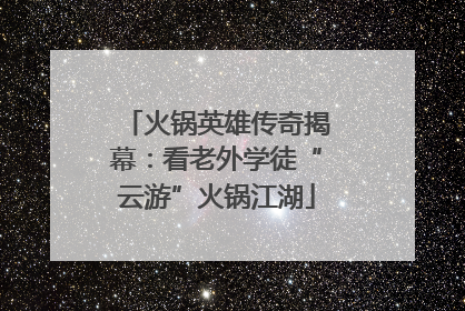 火锅英雄传奇揭幕：看老外学徒“云游”火锅江湖