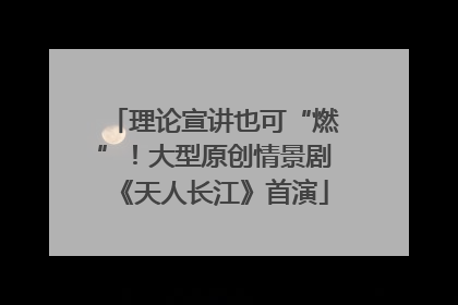 理论宣讲也可“燃”！大型原创情景剧《天人长江》首演