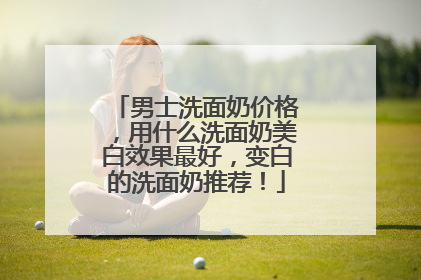 男士洗面奶价格，用什么洗面奶美白效果最好，变白的洗面奶推荐！