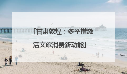 甘肃敦煌：多举措激活文旅消费新动能