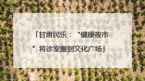 甘肃民乐：“健康夜市”将诊室搬到文化广场