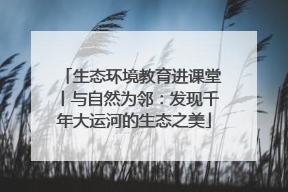 生态环境教育进课堂丨与自然为邻：发现千年大运河的生态之美