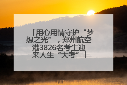 用心用情守护“梦想之光”，郑州航空港3826名考生迎来人生“大考”