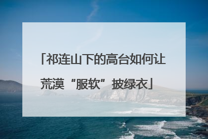 祁连山下的高台如何让荒漠“服软”披绿衣