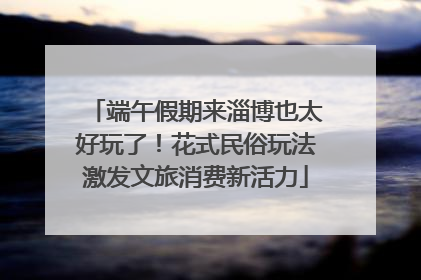 端午假期来淄博也太好玩了！花式民俗玩法激发文旅消费新活力