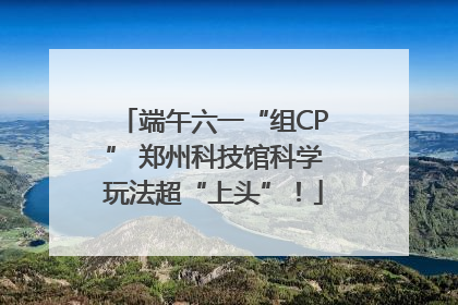 端午六一“组CP” 郑州科技馆科学玩法超“上头”！