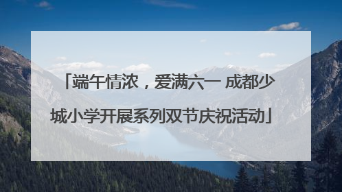 端午情浓，爱满六一 成都少城小学开展系列双节庆祝活动