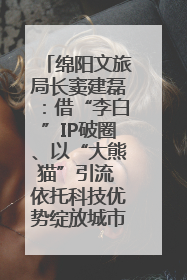 绵阳文旅局长窦建磊：借“李白”IP破圈、以“大熊猫”引流 依托科技优势绽放城市文旅魅力｜文旅局长说