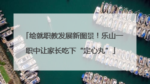 绘就职教发展新图景！乐山一职中让家长吃下“定心丸”