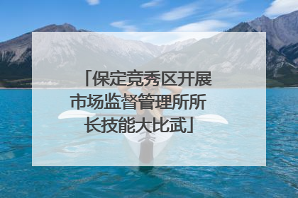 保定竞秀区开展市场监督管理所所长技能大比武