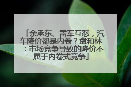 余承东、雷军互怼，汽车降价都是内卷？盘和林：市场竞争导致的降价不属于内卷式竞争
