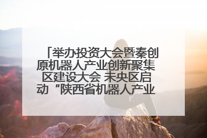 举办投资大会暨秦创原机器人产业创新聚集区建设大会 未央区启动“陕西省机器人产业聚集区”建设