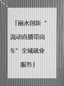 丽水创新“流动直播带岗车”全域就业服务