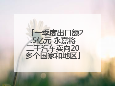 一季度出口额2.5亿元 永嘉将二手汽车卖向20多个国家和地区