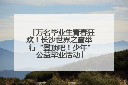 万名毕业生青春狂欢！长沙世界之窗举行“登顶吧！少年”公益毕业活动