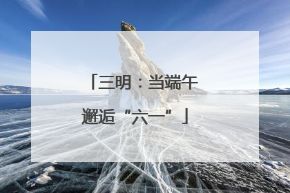 三明：当端午邂逅“六一”