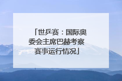 世乒赛：国际奥委会主席巴赫考察赛事运行情况