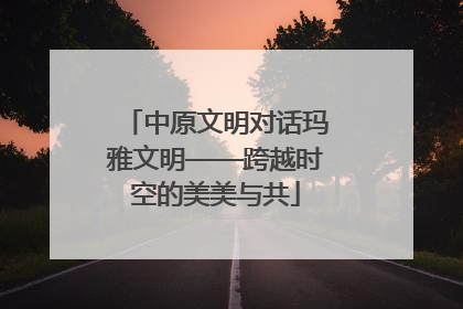 中原文明对话玛雅文明——跨越时空的美美与共
