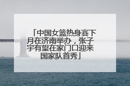 中国女篮热身赛下月在济南举办，张子宇有望在家门口迎来国家队首秀