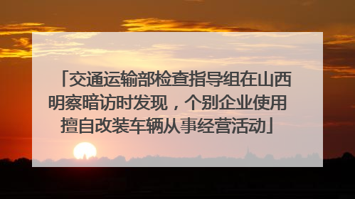 交通运输部检查指导组在山西明察暗访时发现，个别企业使用擅自改装车辆从事经营活动