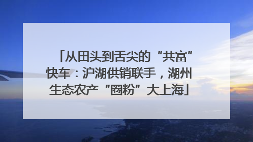 从田头到舌尖的“共富”快车：沪湖供销联手，湖州生态农产“圈粉”大上海
