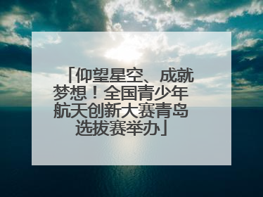 仰望星空、成就梦想！全国青少年航天创新大赛青岛选拔赛举办