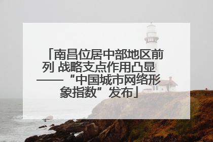 南昌位居中部地区前列 战略支点作用凸显——“中国城市网络形象指数”发布