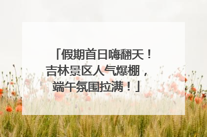假期首日嗨翻天！吉林景区人气爆棚，端午氛围拉满！