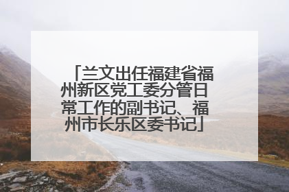 兰文出任福建省福州新区党工委分管日常工作的副书记、福州市长乐区委书记