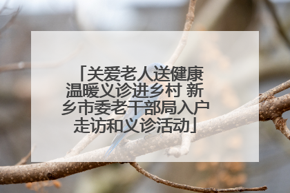 关爱老人送健康 温暖义诊进乡村 新乡市委老干部局入户走访和义诊活动