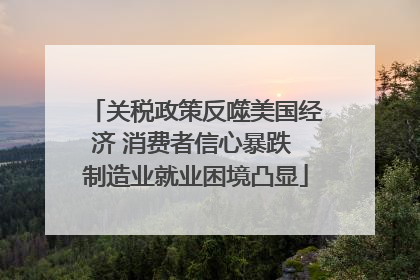 关税政策反噬美国经济 消费者信心暴跌 制造业就业困境凸显