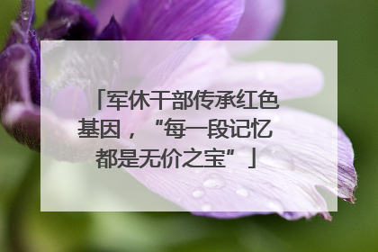 军休干部传承红色基因，“每一段记忆都是无价之宝”