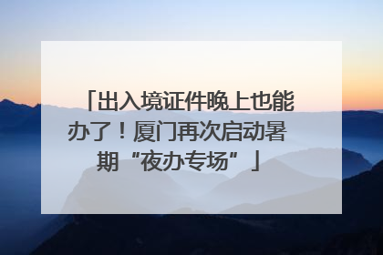 出入境证件晚上也能办了！厦门再次启动暑期“夜办专场”
