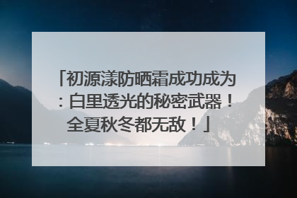 初源漾防晒霜成功成为：白里透光的秘密武器！全夏秋冬都无敌！