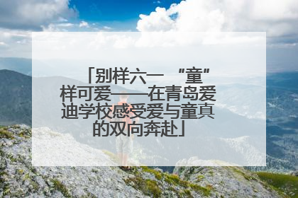 别样六一 “童”样可爱——在青岛爱迪学校感受爱与童真的双向奔赴