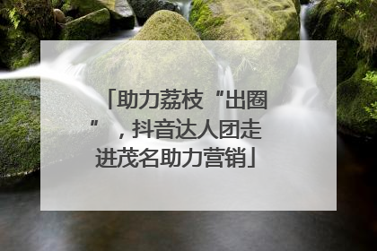 助力荔枝“出圈”，抖音达人团走进茂名助力营销