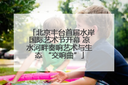 北京丰台首届水岸国际艺术节开幕 凉水河畔奏响艺术与生态 “交响曲”