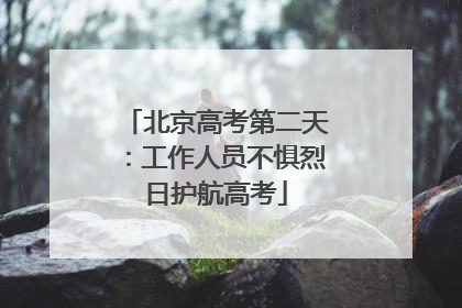 北京高考第二天：工作人员不惧烈日护航高考