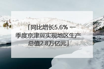 同比增长5.6% 一季度京津冀实现地区生产总值2.8万亿元