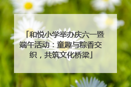 和悦小学举办庆六一暨端午活动：童趣与粽香交织，共筑文化桥梁