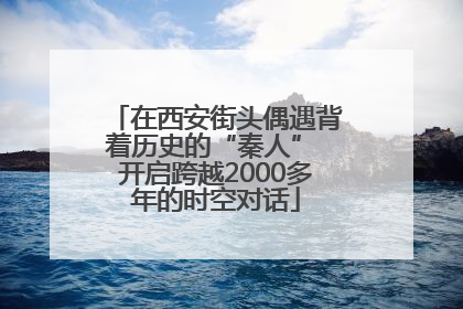 在西安街头偶遇背着历史的“秦人” 开启跨越2000多年的时空对话