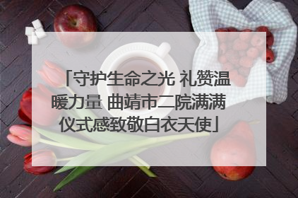 守护生命之光 礼赞温暖力量 曲靖市二院满满仪式感致敬白衣天使