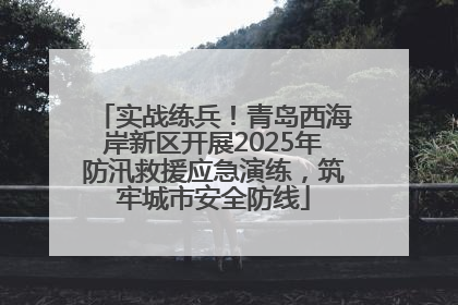 实战练兵！青岛西海岸新区开展2025年防汛救援应急演练，筑牢城市安全防线