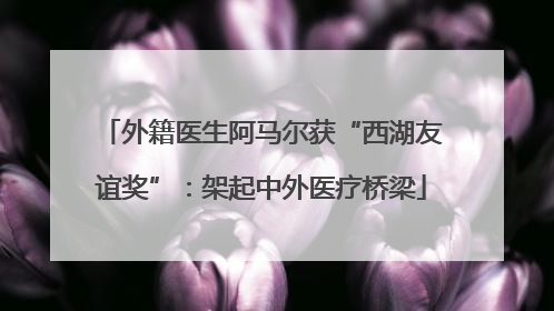 外籍医生阿马尔获“西湖友谊奖”：架起中外医疗桥梁